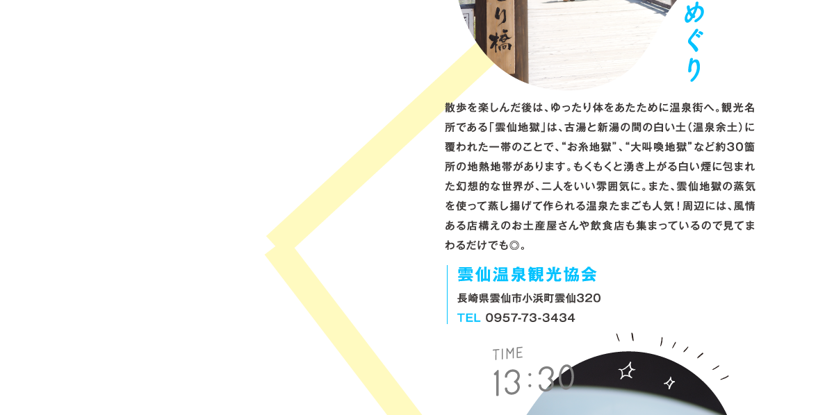 11:00 雲仙 地獄めぐり 散歩を楽しんだ後は、ゆったり体をあたために温泉街へ。観光名所である「雲仙地獄」は、古湯と新湯の間の白い土（温泉余土）に覆われた一帯のことで、“お糸地獄”、“大叫喚地獄”など約30箇所の地熱地帯があります。もくもくと湧き上がる白い煙に包まれた幻想的な世界が、二人をいい雰囲気に。また、雲仙地獄の蒸気を使って蒸し揚げて作られる温泉たまごも人気！周辺には、風情ある店構えのお土産屋さんや飲食店も集まっているので見てまわるだけでも◎。スポット情報：雲仙温泉観光協会　長崎県雲仙市小浜町雲仙320　TEL 0957-73-3434