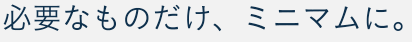 必要なものだけ、ミニマムに。