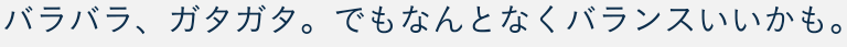 バラバラ、ガタガタ。でもなんとなくバランスいいかも。