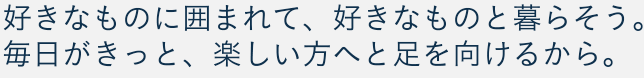 好きなものに囲まれて、好きなものと暮らそう。毎日がきっと、楽しい方へと足を向けるから。